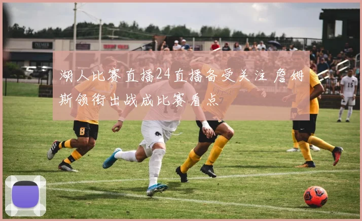 湖人比赛直播24直播备受关注 詹姆斯领衔出战成比赛看点