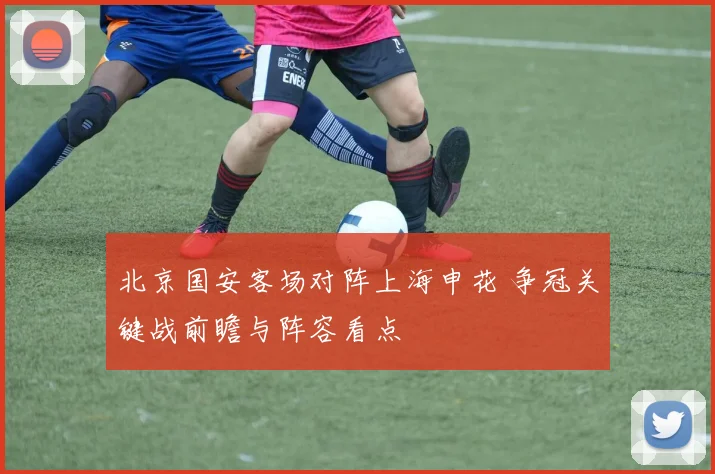 北京国安客场对阵上海申花 争冠关键战前瞻与阵容看点
