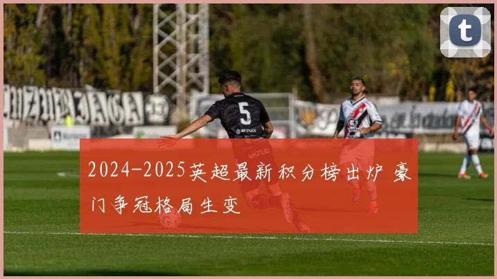 2024-2025英超最新积分榜出炉 豪门争冠格局生变