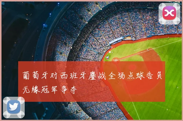 葡萄牙对西班牙鏖战全场点球告负无缘冠军争夺