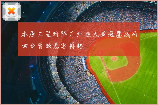 水原三星对阵广州恒大亚冠鏖战两回合晋级悬念再起