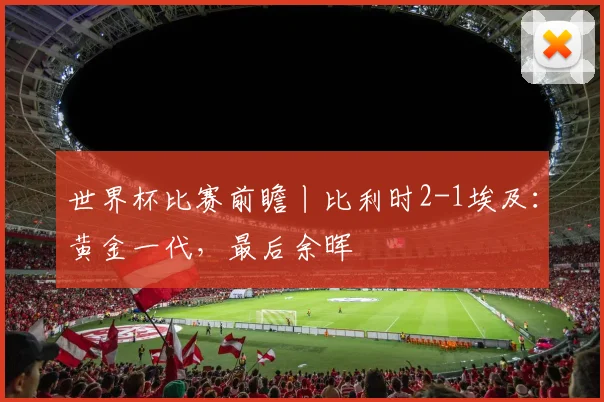 世界杯比赛前瞻丨比利时2-1埃及:黄金一代,最后余晖