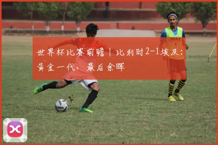 世界杯比赛前瞻丨比利时2-1埃及:黄金一代,最后余晖