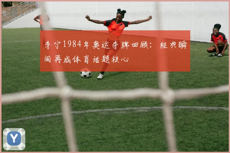 李宁1984年奥运夺牌回顾：经典瞬间再成体育话题核心
