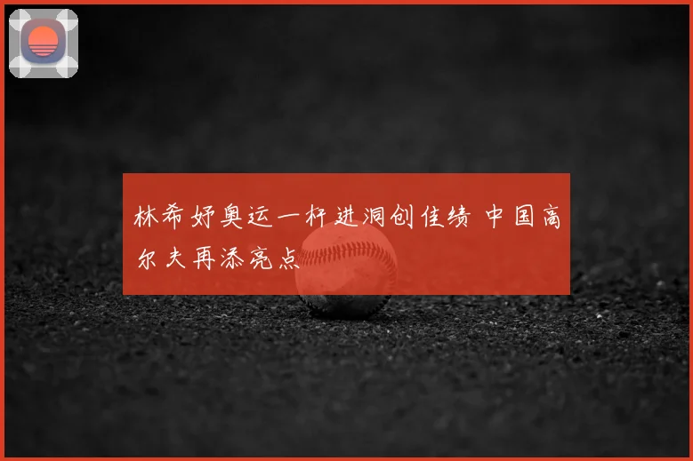 林希妤奥运一杆进洞创佳绩 中国高尔夫再添亮点