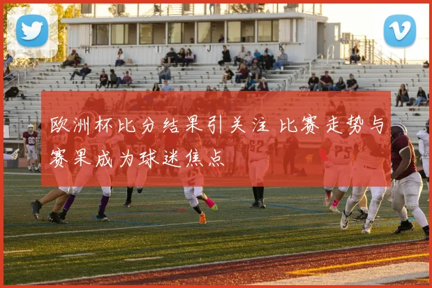 欧洲杯比分结果引关注 比赛走势与赛果成为球迷焦点
