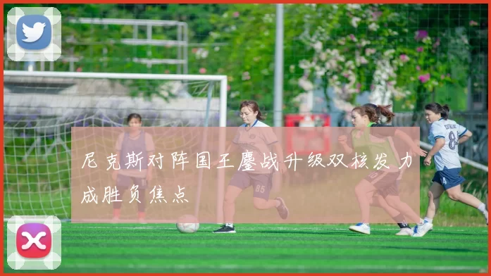 尼克斯对阵国王鏖战升级双核发力成胜负焦点