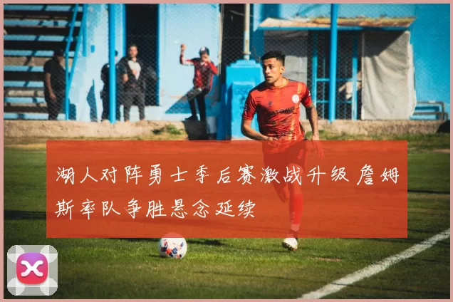 湖人对阵勇士季后赛激战升级 詹姆斯率队争胜悬念延续