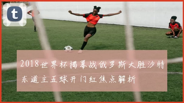 2018世界杯揭幕战俄罗斯大胜沙特东道主五球开门红焦点解析