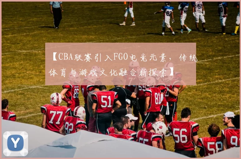 【CBA联赛引入FGO电竞元素，传统体育与游戏文化融合新探索】