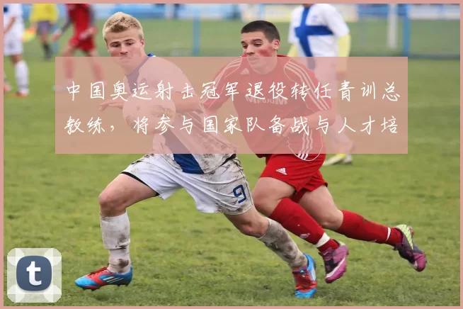 中国奥运射击冠军退役转任青训总教练，将参与国家队备战与人才培养