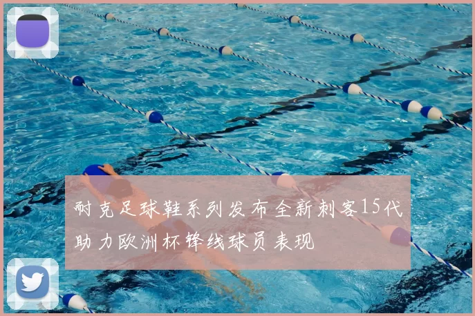 耐克足球鞋系列发布全新刺客15代助力欧洲杯锋线球员表现