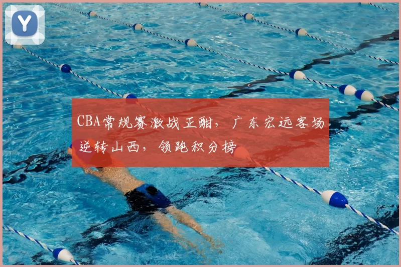 CBA常规赛激战正酣，广东宏远客场逆转山西，领跑积分榜