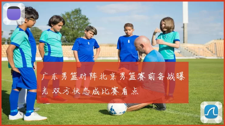 广东男篮对阵北京男篮赛前备战曝光 双方状态成比赛看点