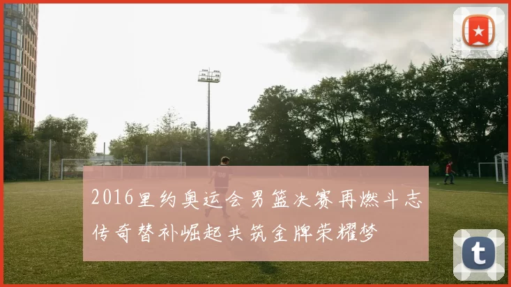 2016里约奥运会男篮决赛再燃斗志传奇替补崛起共筑金牌荣耀梦