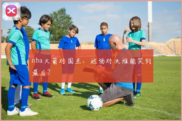 nba火箭对国王，这场对决谁能笑到最后？