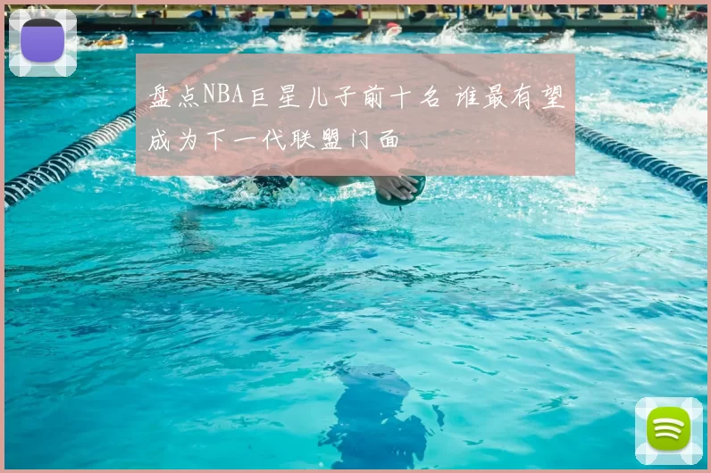 盘点NBA巨星儿子前十名 谁最有望成为下一代联盟门面