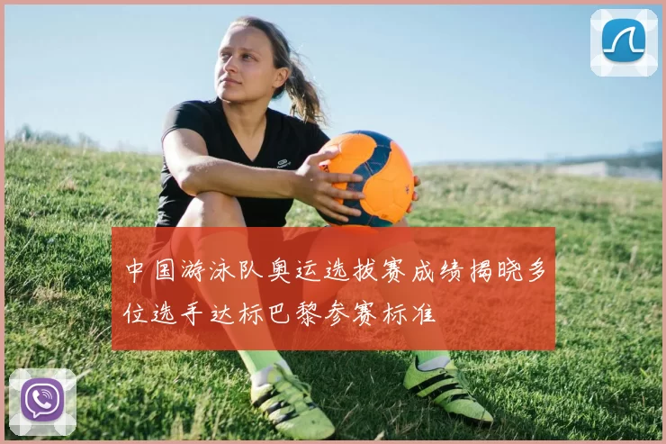 中国游泳队奥运选拔赛成绩揭晓多位选手达标巴黎参赛标准