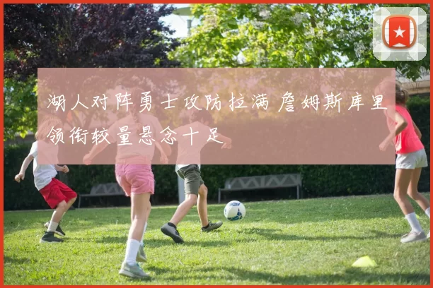 湖人对阵勇士攻防拉满 詹姆斯库里领衔较量悬念十足