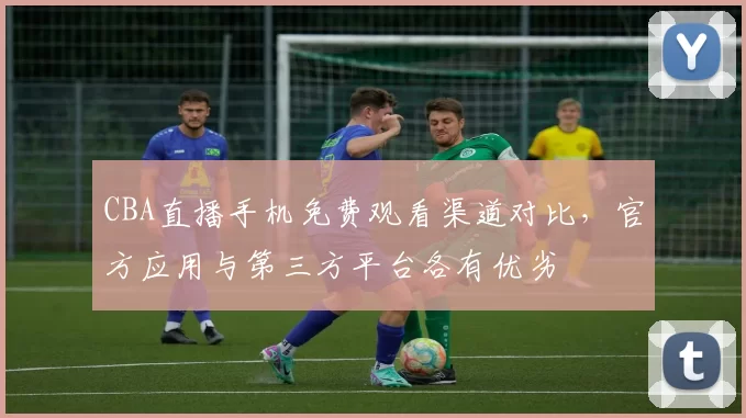 CBA直播手机免费观看渠道对比,官方应用与第三方平台各有优劣