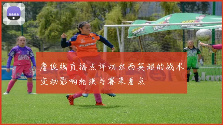 詹俊线直播点评切尔西英超的战术变动影响轮换与赛果看点