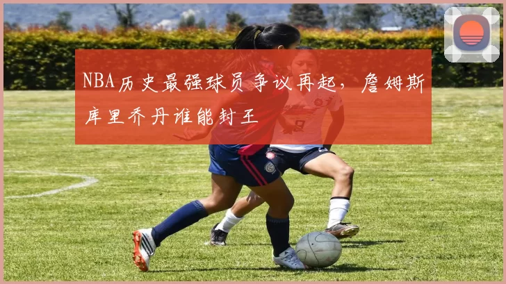 NBA历史最强球员争议再起，詹姆斯库里乔丹谁能封王