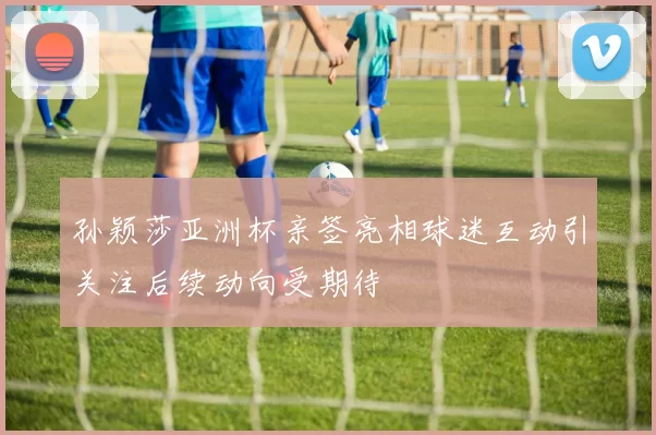 孙颖莎亚洲杯亲签亮相球迷互动引关注后续动向受期待