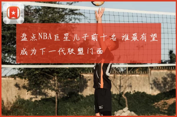 盘点NBA巨星儿子前十名 谁最有望成为下一代联盟门面