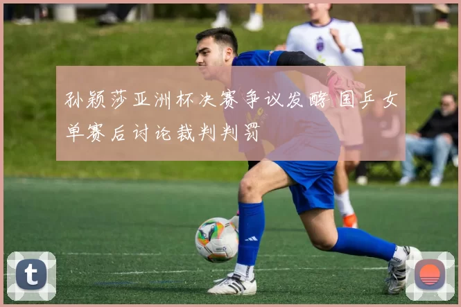 孙颖莎亚洲杯决赛争议发酵 国乒女单赛后讨论裁判判罚