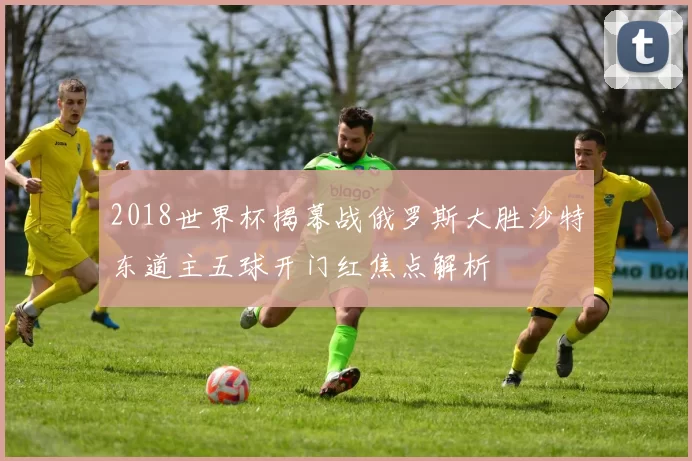 2018世界杯揭幕战俄罗斯大胜沙特东道主五球开门红焦点解析