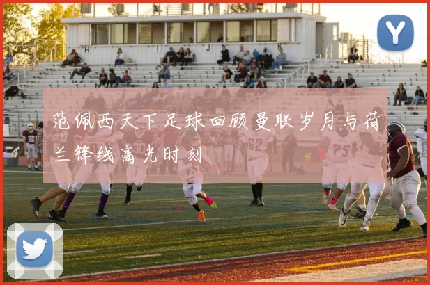 范佩西天下足球回顾曼联岁月与荷兰锋线高光时刻