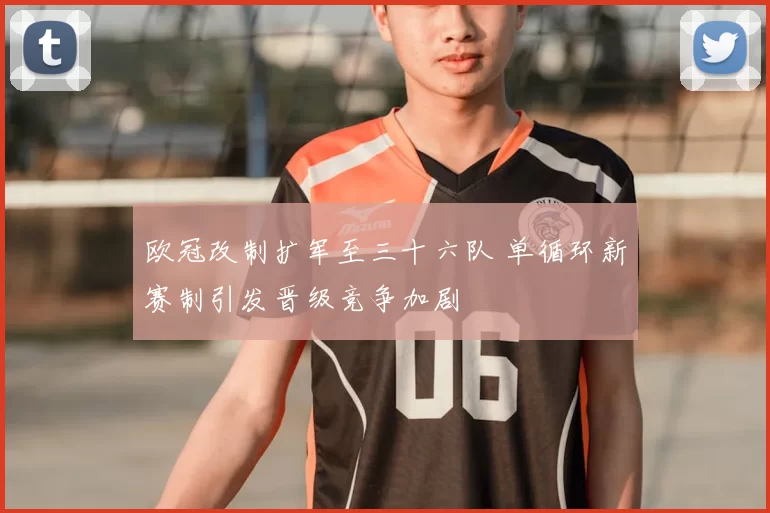 欧冠改制扩军至三十六队 单循环新赛制引发晋级竞争加剧