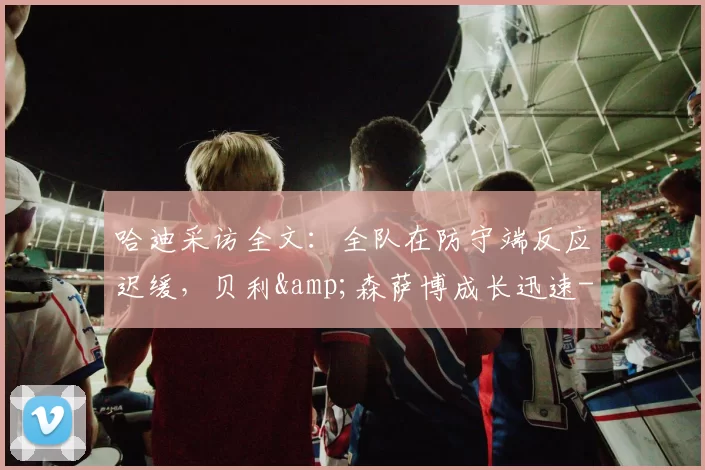 哈迪采访全文：全队在防守端反应迟缓，贝利&amp;森萨博成长迅速-NBA新闻