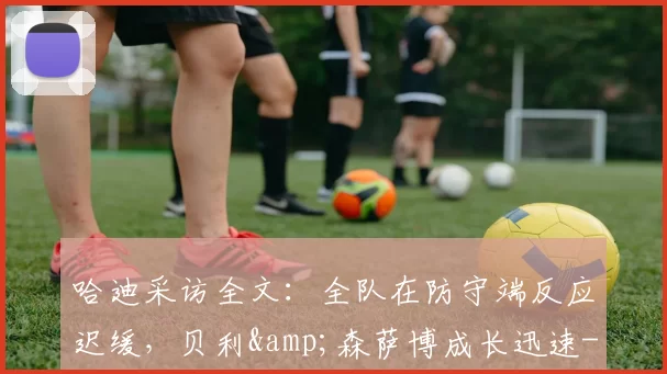 哈迪采访全文：全队在防守端反应迟缓，贝利&amp;森萨博成长迅速-NBA新闻