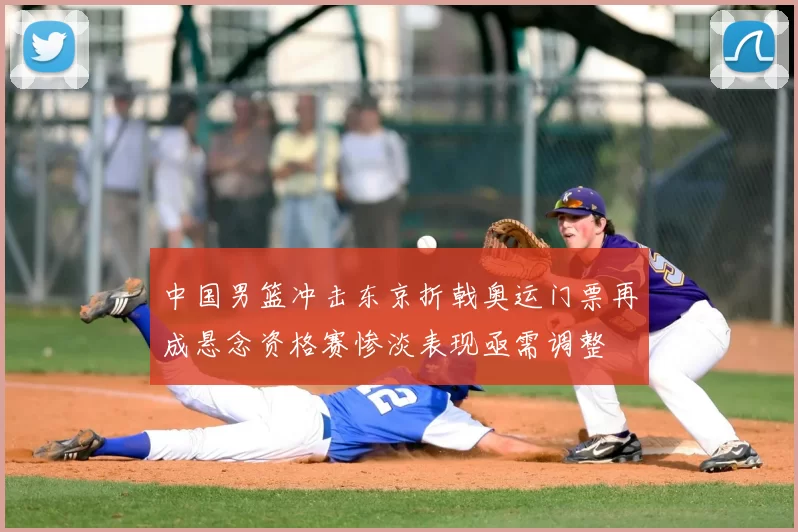 中国男篮冲击东京折戟奥运门票再成悬念资格赛惨淡表现亟需调整