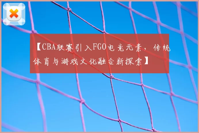 【CBA联赛引入FGO电竞元素，传统体育与游戏文化融合新探索】