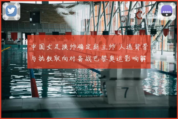 中国女足换帅确定新主帅 人选背景与执教取向对备战巴黎奥运影响解析