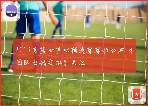 2019男篮世界杯预选赛赛程公布 中国队出战安排引关注