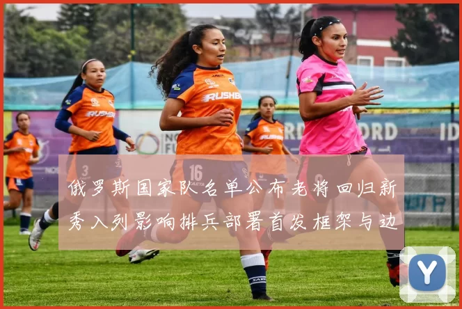 俄罗斯国家队名单公布老将回归新秀入列影响排兵部署首发框架与边路调配