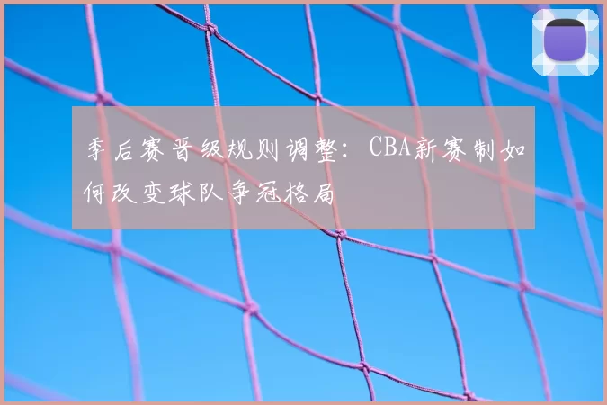 季后赛晋级规则调整：CBA新赛制如何改变球队争冠格局