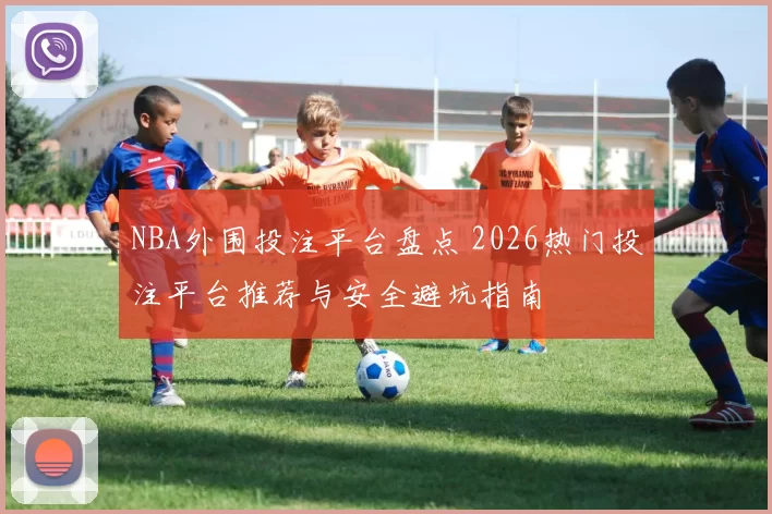 NBA外围投注平台盘点 2026热门投注平台推荐与安全避坑指南