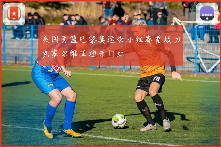 美国男篮巴黎奥运会小组赛首战力克塞尔维亚迎开门红