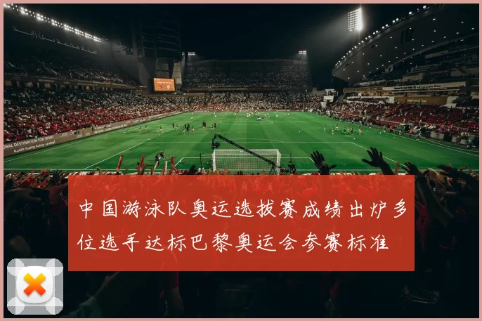 中国游泳队奥运选拔赛成绩出炉多位选手达标巴黎奥运会参赛标准