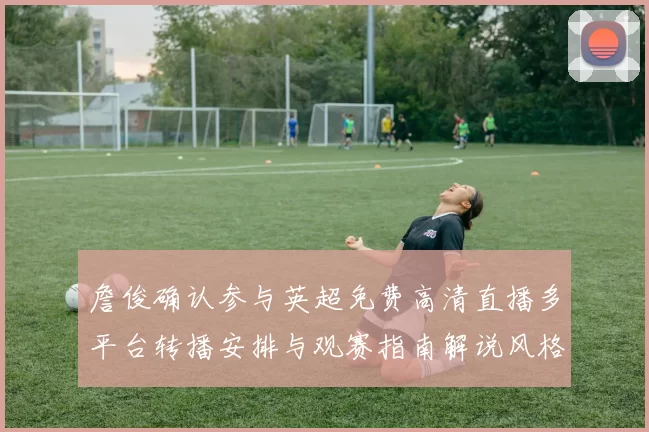 詹俊确认参与英超免费高清直播多平台转播安排与观赛指南解说风格与看点