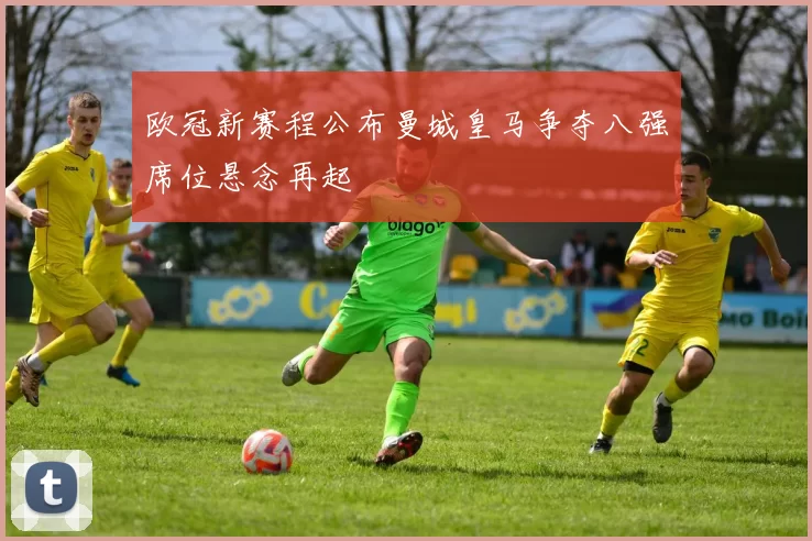 欧冠新赛程公布曼城皇马争夺八强席位悬念再起