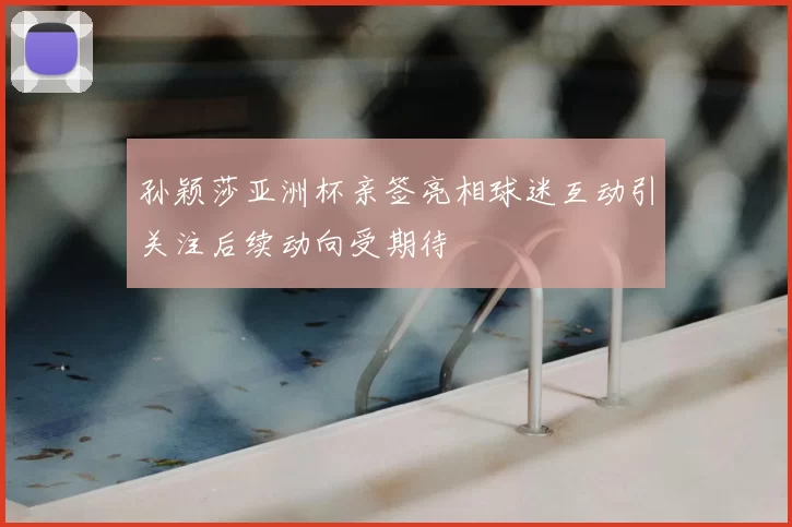 孙颖莎亚洲杯亲签亮相球迷互动引关注后续动向受期待