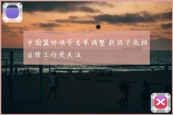 中国篮协领导名单调整 新班子亮相后续工作受关注