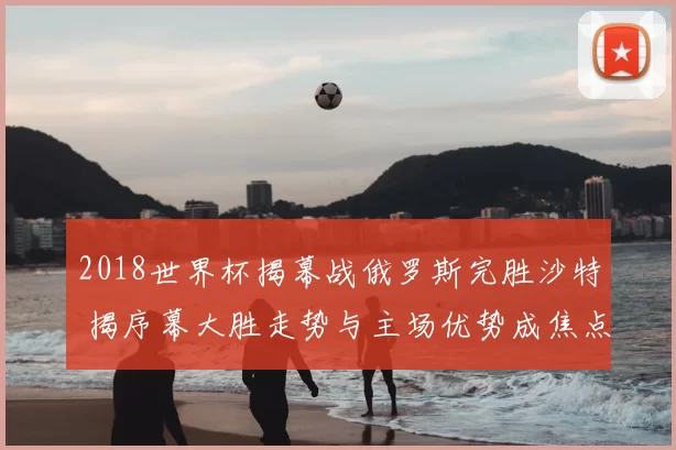 2018世界杯揭幕战俄罗斯完胜沙特 揭序幕大胜走势与主场优势成焦点