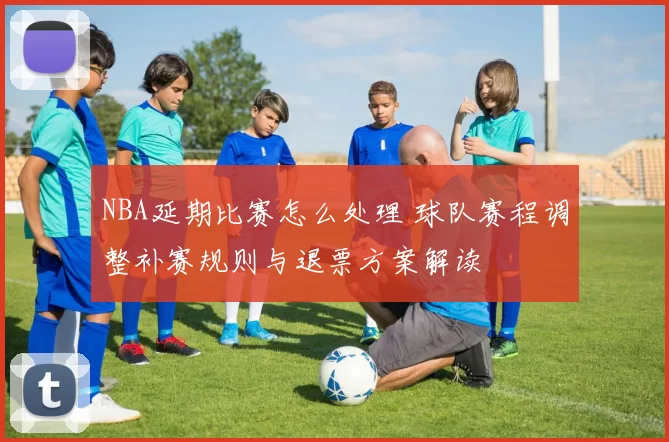 NBA延期比赛怎么处理 球队赛程调整补赛规则与退票方案解读