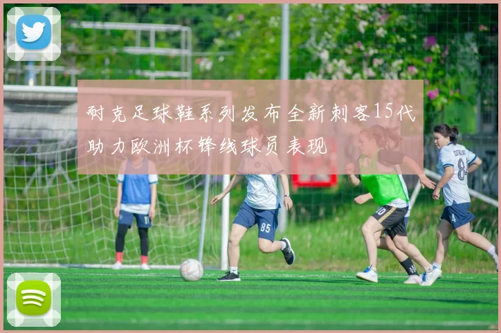 耐克足球鞋系列发布全新刺客15代助力欧洲杯锋线球员表现